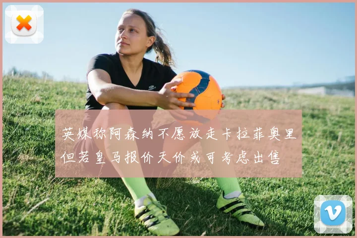 英媒称阿森纳不愿放走卡拉菲奥里但若皇马报价天价或可考虑出售