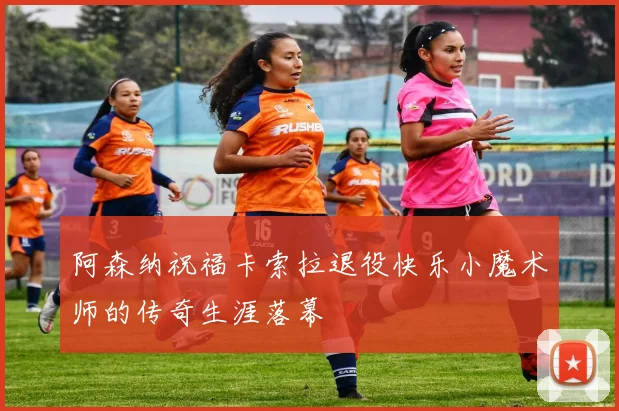 阿森纳祝福卡索拉退役快乐小魔术师的传奇生涯落幕