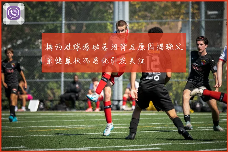 梅西进球感动落泪背后原因揭晓父亲健康状况恶化引发关注