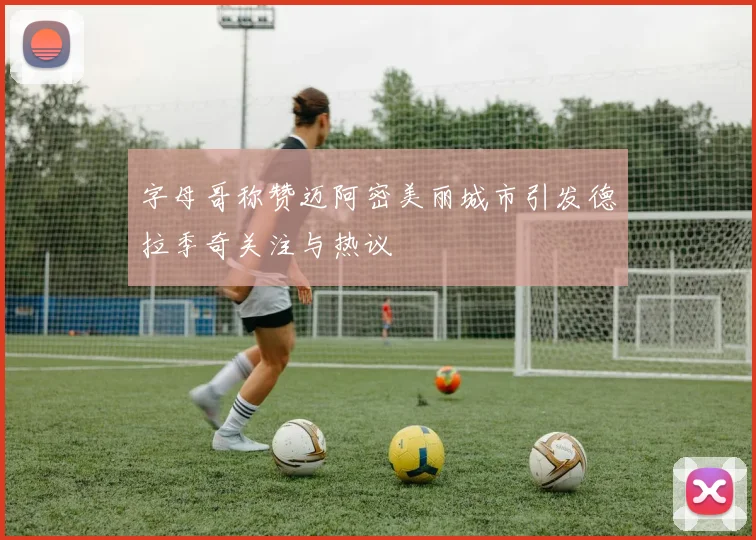 字母哥称赞迈阿密美丽城市引发德拉季奇关注与热议