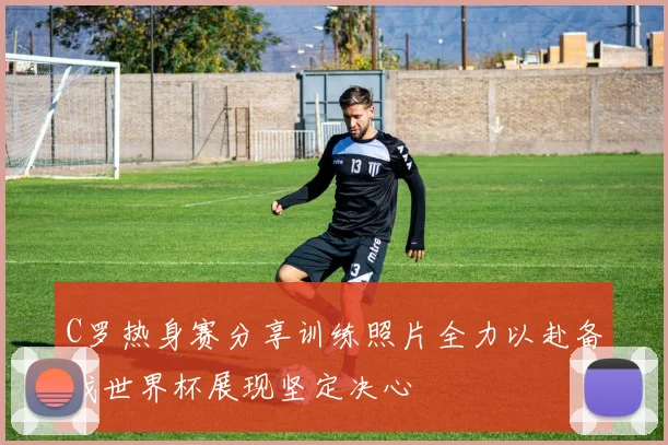 C罗热身赛分享训练照片全力以赴备战世界杯展现坚定决心