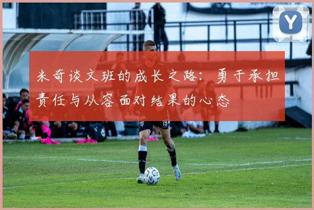 米奇谈文班的成长之路：勇于承担责任与从容面对结果的心态