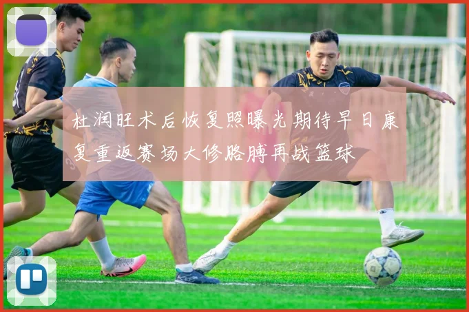 杜润旺术后恢复照曝光期待早日康复重返赛场大修胳膊再战篮球