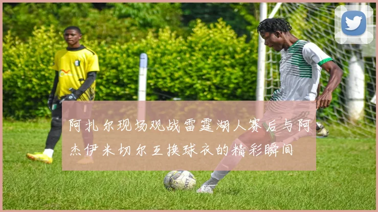 阿扎尔现场观战雷霆湖人赛后与阿杰伊米切尔互换球衣的精彩瞬间