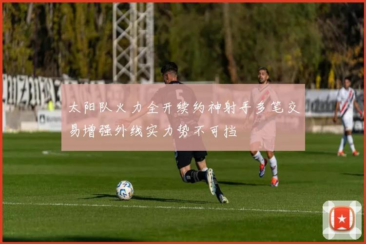 太阳队火力全开续约神射手多笔交易增强外线实力势不可挡