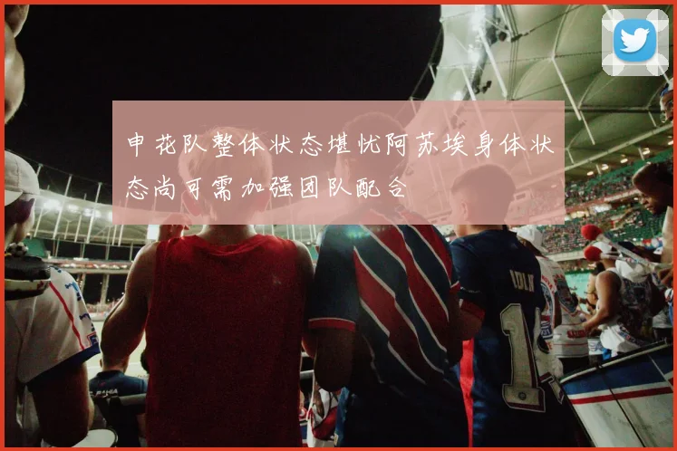 申花队整体状态堪忧阿苏埃身体状态尚可需加强团队配合