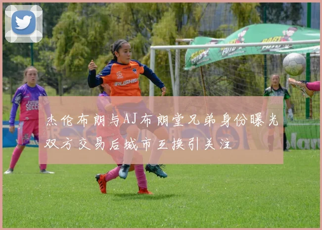 杰伦布朗与AJ布朗堂兄弟身份曝光双方交易后城市互换引关注