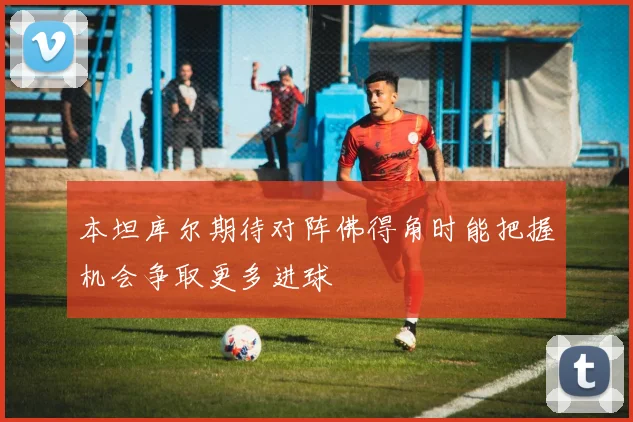 本坦库尔期待对阵佛得角时能把握机会争取更多进球