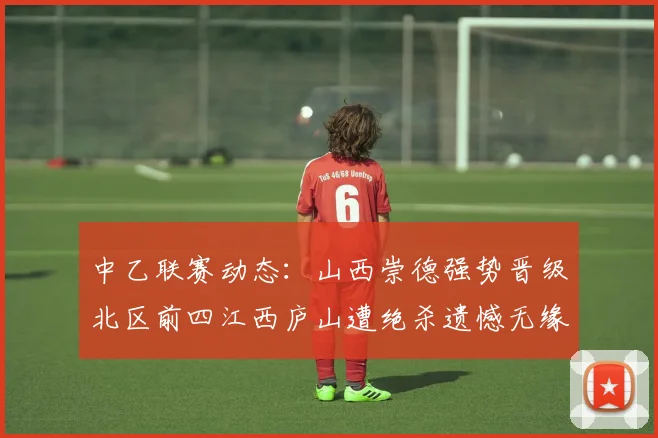 中乙联赛动态：山西崇德强势晋级北区前四江西庐山遭绝杀遗憾无缘南区前四