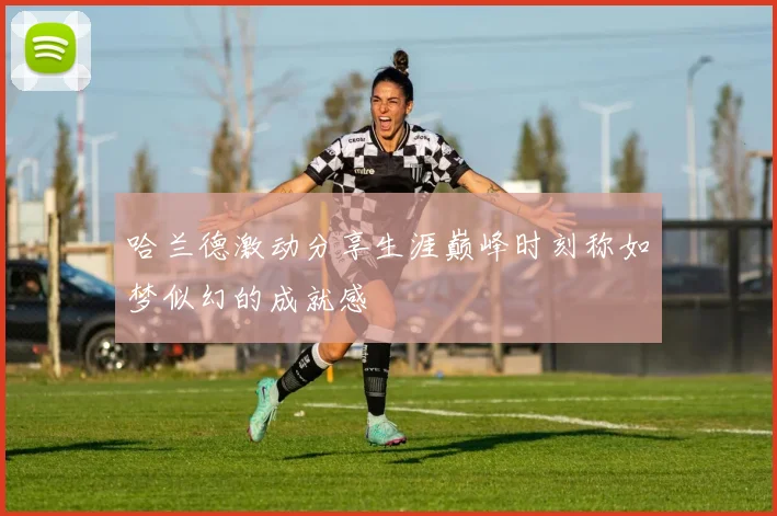 哈兰德激动分享生涯巅峰时刻称如梦似幻的成就感