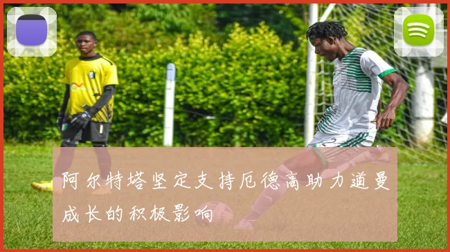 阿尔特塔坚定支持厄德高助力道曼成长的积极影响